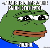 - анальные игры даже были. это круто) - ладно.