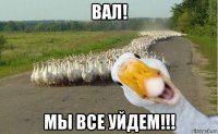 вал! мы все уйдем!!!