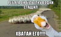 ребята он бутылку водки стащил хватай его!!!!