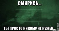 смирись... ты просто никому не нужен...