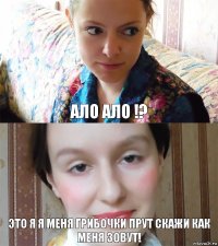 ало ало !? это я я меня грибочки прут скажи как меня зовут!