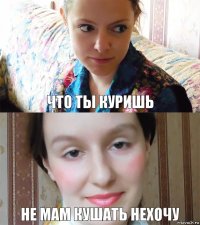 что ты куришь не мам кушать нехочу