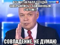 все матчи рфпл сегодня завершились с одинаковым счётом!!! совпадение, не думаю