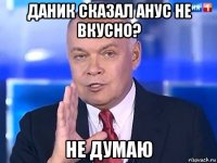 даник сказал анус не вкусно? не думаю