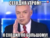 сегодня утром! я сходил по большому!