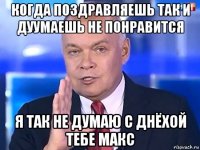 когда поздравляешь так и дуумаешь не понравится я так не думаю с днёхой тебе макс