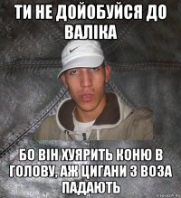 ти не дойобуйся до валіка бо він хуярить коню в голову, аж цигани з воза падають