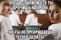 -когда спалили что ты дрочишь на уроке. -но ты не прекращаешь этого делать!