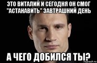 это виталий и сегодня он смог "астанавить" завтрашний день а чего добился ты?