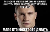 а сегодня в завтрашний день не все могут смотреть. вернее смотреть могут не только лишь все, мало кто может это делать