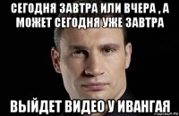 сегодня завтра или вчера , а может сегодня уже завтра выйдет видео у ивангая