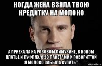 когда жена взяла твою кредитку на молоко а приехала на розовом лимузине, в новом платье и туфлях, с 20 пакетами и говорит"ой я молоко забыла купить"