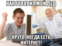 как говорил мой дед круто, когда есть интернет!