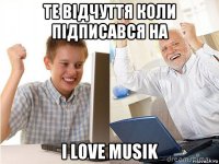 те відчуття коли підписався на i love musik