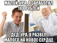 малой: ура, я заработал 100 рублей дед: ура, я развел малого на новое сердце