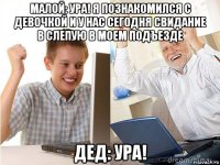 малой: ура! я познакомился с девочкой и у нас сегодня свидание в слепую в моем подъезде дед: ура!