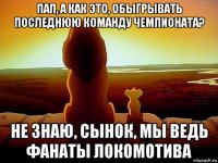 пап, а как это, обыгрывать последнюю команду чемпионата? не знаю, сынок, мы ведь фанаты локомотива