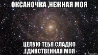 оксаночка ,нежная моя целую тебя сладко ,единственная моя