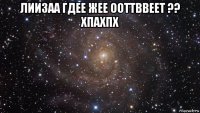 лиизаа гдее жее ооттввеет ?? хпахпх 