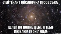 лейтенант оксаночка лісовська шлеп по попке ,цем , я тебя люблю! твой леша!