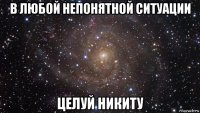 в любой непонятной ситуации целуй никиту