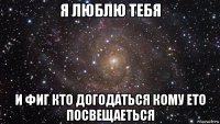 я люблю тебя и фиг кто догодаться кому ето посвещаеться