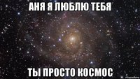 аня я люблю тебя ты просто космос