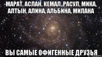 марат, аслан, кемал, расул, мика, алтын, алина, альбина, милана вы самые офигенные друзья