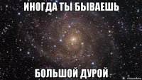 иногда ты бываешь большой дурой