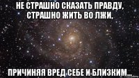 не страшно сказать правду, страшно жить во лжи, причиняя вред себе и близким...