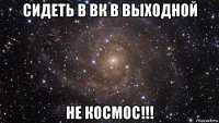 сидеть в вк в выходной не космос!!!