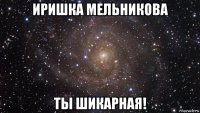 иришка мельникова ты шикарная!