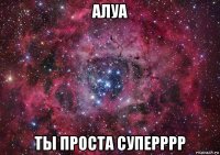 алуа ты проста суперррр