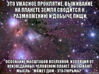 это ужасное проклятие, выживание на планете земля сводится к размножению и добыче пищи осознание масштабов вселенной, изоляция от неизведанных человеком планет, вызывают мысль- "может дом - это тюрьма?"