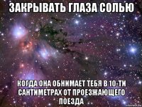 закрывать глаза солью когда она обнимает тебя в 10-ти сантиметрах от проезжающего поезда