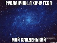 русланчик, я хочу тебя мой сладенький