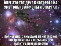 олег это тот друг к которого на уме только айфоны и спартак полное дно, с ним даже не интересно! вот дело монах и порыбачить и выпить с ним можно!!!))