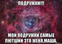 подружки!!! мои подружки самые лютшии это женя,маша.