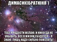 димасик)братюня*) тебе я радости желаю, и никогда не унывать. все в жизни сбудется – я знаю, лишь надо сильно пожелать!