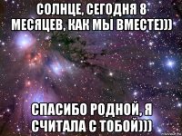 солнце, сегодня 8 месяцев, как мы вместе))) спасибо родной, я считала с тобой)))