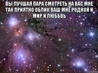 вы лучшая пара смотреть на вас мне так приятно облик ваш мне родной и мир и люббвь :*