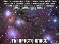 алина, ты самая красивая, самая добрая, самая милая, самая умная, самая очаровательная, самая незабываемая, самая нежная, самая сказочная, чтобы перечислить какая ты хорошая уйдет вся жизнь вообщем ты просто класс