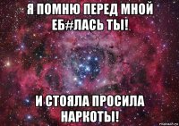 я помню перед мной еб#лась ты! и стояла просила наркоты!