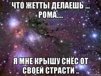 что жетты делаешь ... рома.... я мне крышу снёс от своей страсти ..