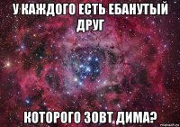 у каждого есть ебанутый друг которого зовт дима?