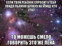 если твой ребёнок спросит у тебя увидя пьяную шлюху на улице кто это? то можешь смело говорить это же лена