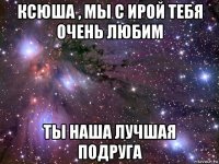 ксюша , мы с ирой тебя очень любим ты наша лучшая подруга