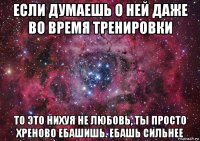 если думаешь о ней даже во время тренировки то это нихуя не любовь, ты просто хреново ебашишь. ебашь сильнее