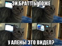 эй,брат!ты тоже у алены это видел?