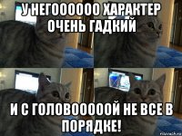 у негоооооо характер очень гадкий и с головооооой не все в порядке!